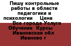Пишу контрольные работы в области педагогики и психологии. › Цена ­ 300-650 - Все города Услуги » Обучение. Курсы   . Ивановская обл.,Иваново г.